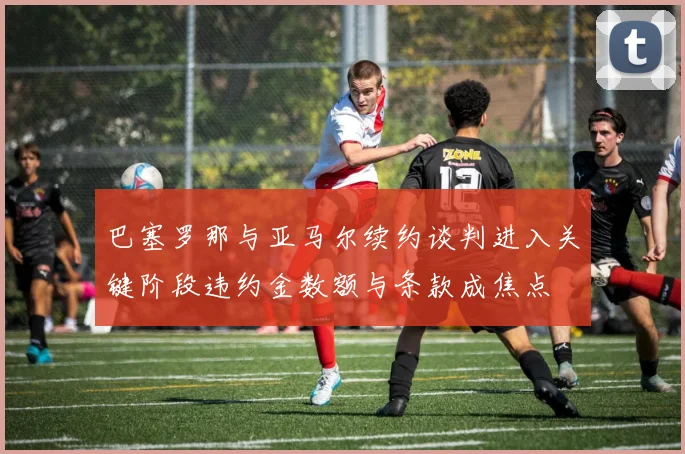 巴塞罗那与亚马尔续约谈判进入关键阶段违约金数额与条款成焦点