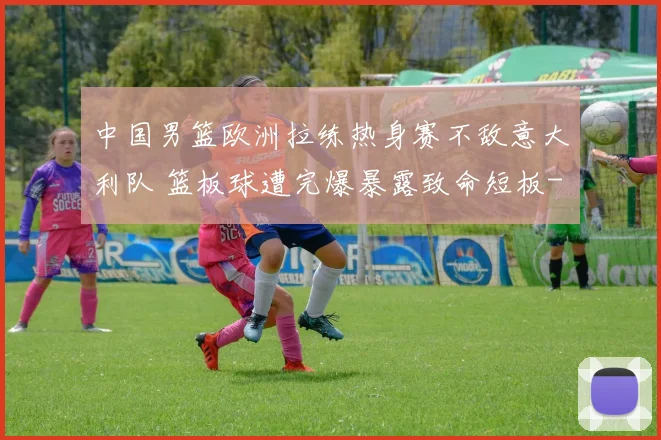 中国男篮欧洲拉练热身赛不敌意大利队 篮板球遭完爆暴露致命短板