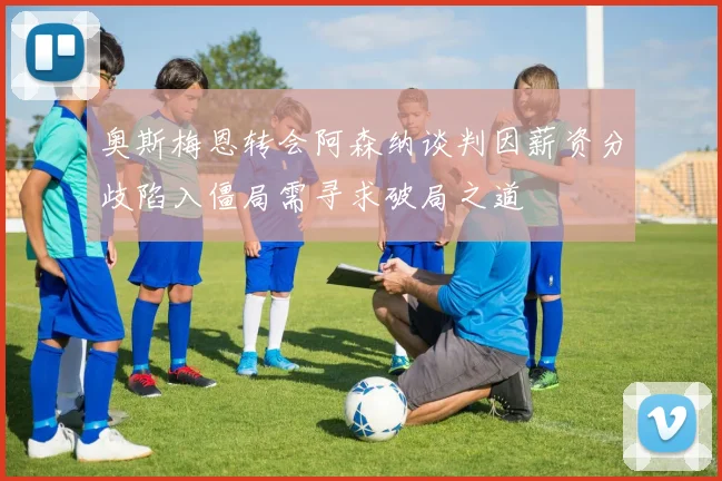 奥斯梅恩转会阿森纳谈判因薪资分歧陷入僵局需寻求破局之道