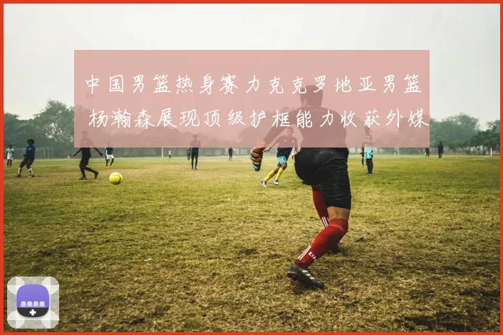 中国男篮热身赛力克克罗地亚男篮 杨瀚森展现顶级护框能力收获外媒如潮好评