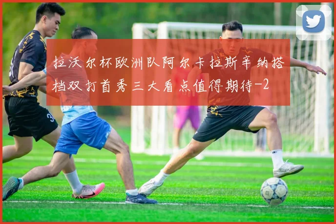 拉沃尔杯欧洲队阿尔卡拉斯辛纳搭档双打首秀三大看点值得期待