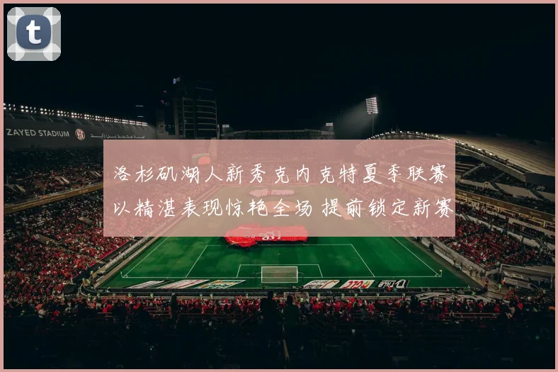 洛杉矶湖人新秀克内克特夏季联赛以精湛表现惊艳全场 提前锁定新赛季重要轮换位置