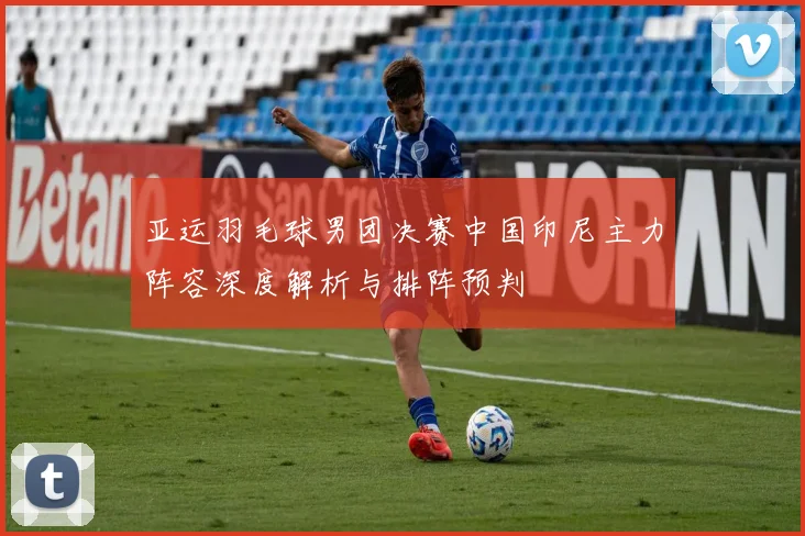 亚运羽毛球男团决赛中国印尼主力阵容深度解析与排阵预判