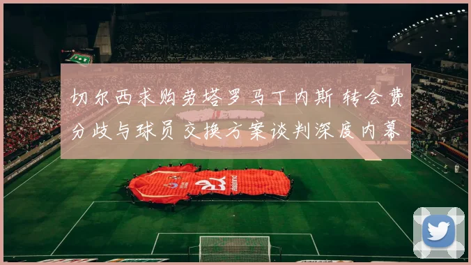 切尔西求购劳塔罗马丁内斯 转会费分歧与球员交换方案谈判深度内幕