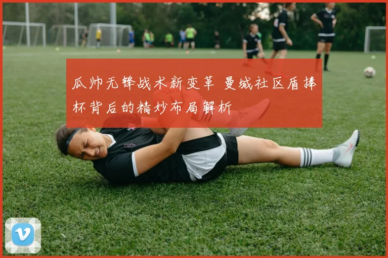 瓜帅无锋战术新变革 曼城社区盾捧杯背后的精妙布局解析
