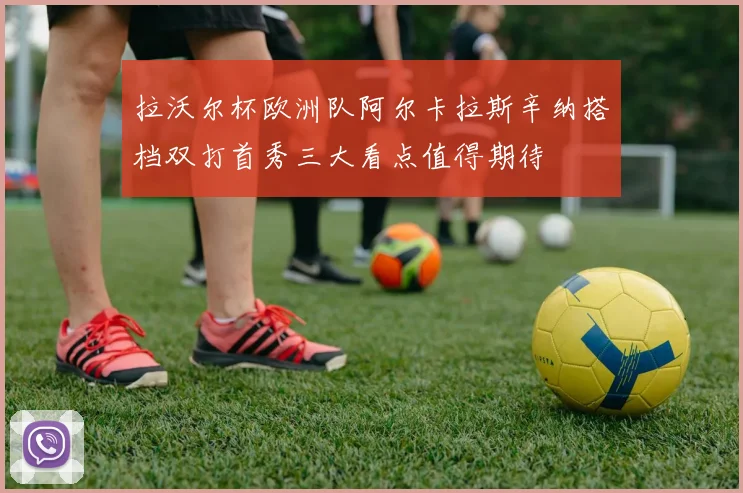拉沃尔杯欧洲队阿尔卡拉斯辛纳搭档双打首秀三大看点值得期待