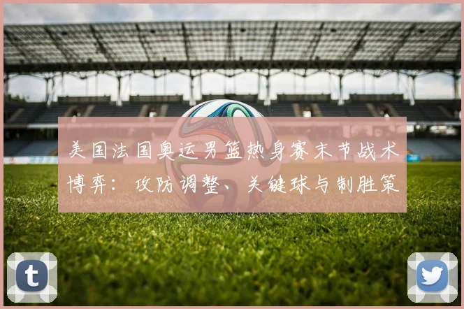 美国法国奥运男篮热身赛末节战术博弈：攻防调整、关键球与制胜策略深度剖析