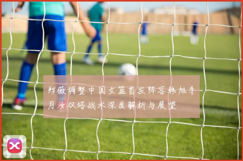郑薇调整中国女篮首发阵容韩旭李月汝双塔战术深度解析与展望