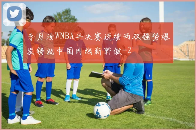 李月汝WNBA半决赛连续两双强势爆发铸就中国内线新骄傲