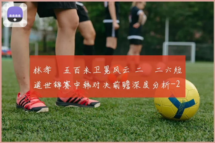 林孝埈五百米卫冕风云 二〇二六短道世锦赛中韩对决前瞻深度分析