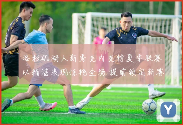 洛杉矶湖人新秀克内克特夏季联赛以精湛表现惊艳全场 提前锁定新赛季重要轮换位置