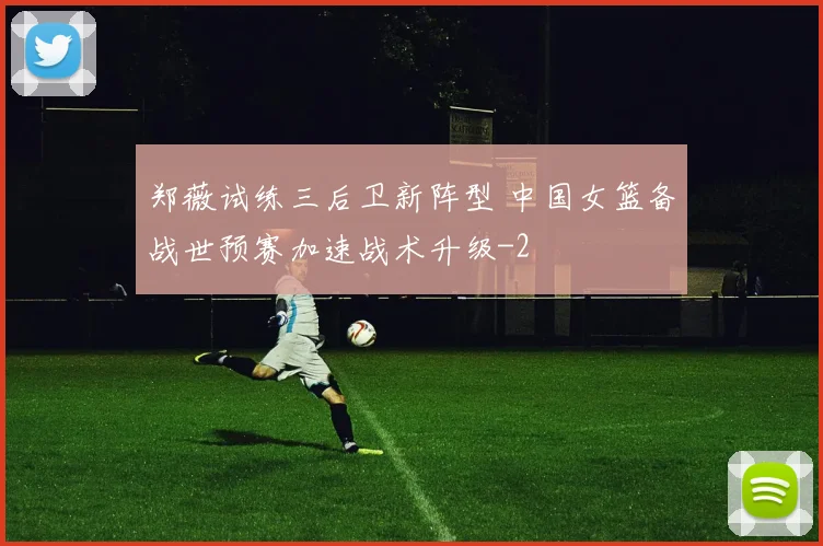 郑薇试练三后卫新阵型 中国女篮备战世预赛加速战术升级