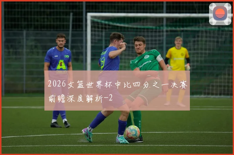 2026女篮世界杯中比四分之一决赛前瞻深度解析