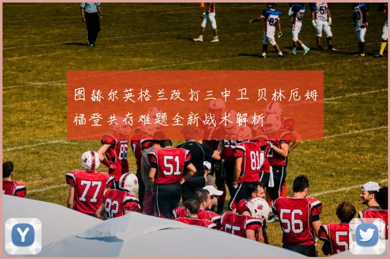 图赫尔英格兰改打三中卫 贝林厄姆福登共存难题全新战术解析