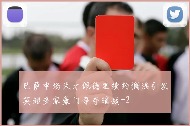 巴萨中场天才佩德里续约搁浅引发英超多家豪门争夺暗战