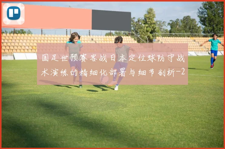 国足世预赛客战日本定位球防守战术演练的精细化部署与细节剖析