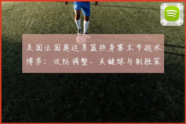 美国法国奥运男篮热身赛末节战术博弈：攻防调整、关键球与制胜策略深度剖析