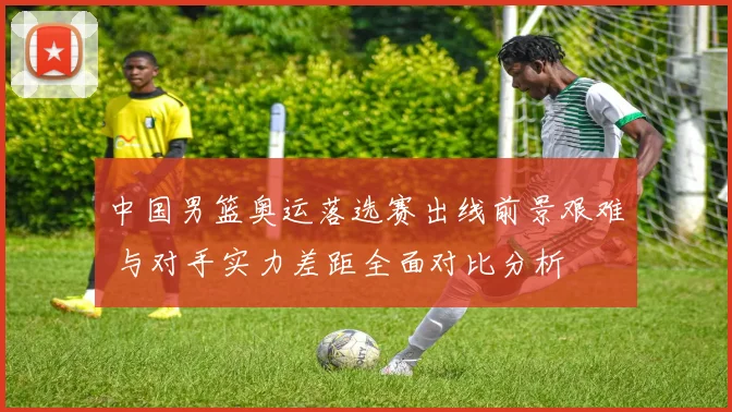 中国男篮奥运落选赛出线前景艰难 与对手实力差距全面对比分析