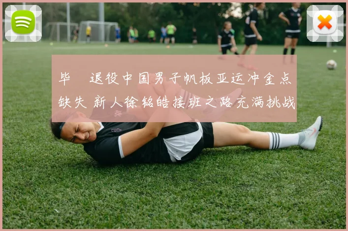 毕焜退役中国男子帆板亚运冲金点缺失 新人徐铭皓接班之路充满挑战