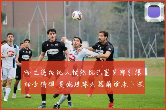 哈兰德经纪人悄然抵巴塞罗那引爆转会猜想 曼城进球利器前途未卜深度报告