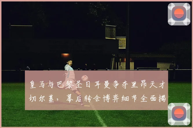 皇马与巴黎圣日耳曼争夺里昂天才切尔基，幕后转会博弈细节全面揭秘