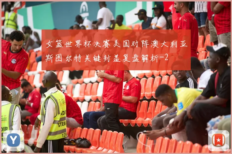 女篮世界杯决赛美国对阵澳大利亚斯图尔特关键封盖复盘解析