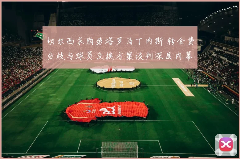 切尔西求购劳塔罗马丁内斯 转会费分歧与球员交换方案谈判深度内幕