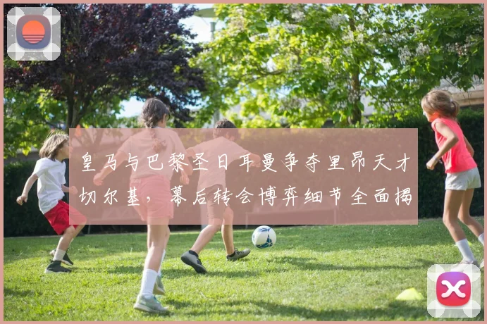 皇马与巴黎圣日耳曼争夺里昂天才切尔基，幕后转会博弈细节全面揭秘