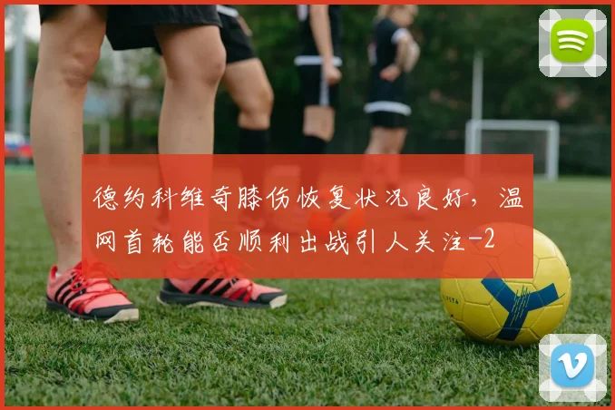 德约科维奇膝伤恢复状况良好，温网首轮能否顺利出战引人关注