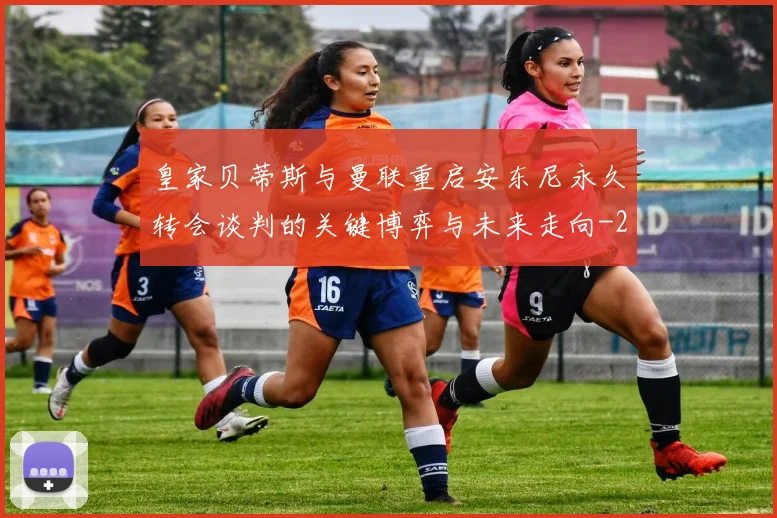 皇家贝蒂斯与曼联重启安东尼永久转会谈判的关键博弈与未来走向