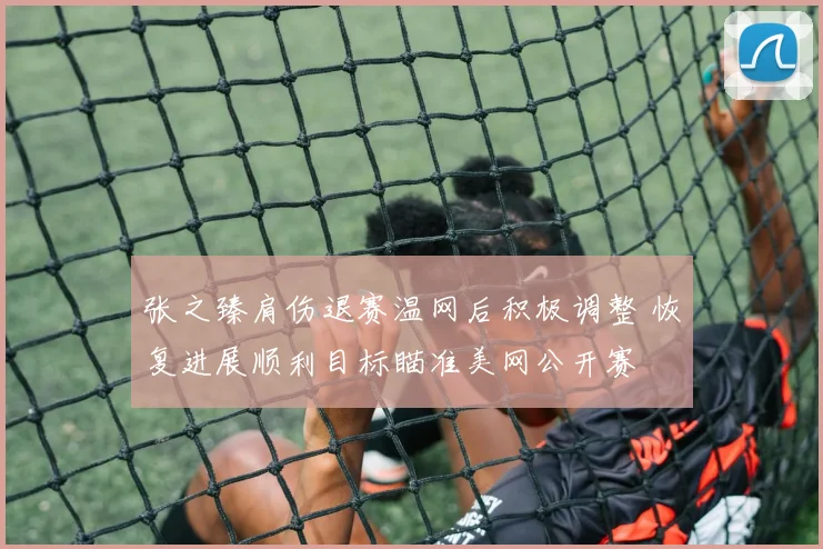 张之臻肩伤退赛温网后积极调整 恢复进展顺利目标瞄准美网公开赛