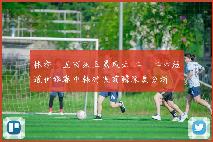 林孝埈五百米卫冕风云 二〇二六短道世锦赛中韩对决前瞻深度分析