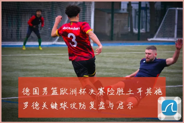 德国男篮欧洲杯决赛险胜土耳其施罗德关键球攻防复盘与启示