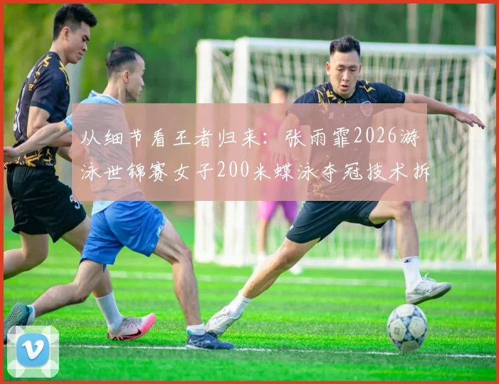 从细节看王者归来：张雨霏2026游泳世锦赛女子200米蝶泳夺冠技术拆解