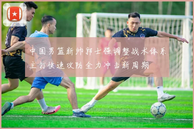 中国男篮新帅郭士强调整战术体系主打快速攻防全力冲击新周期