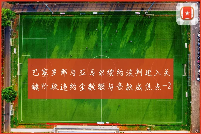 巴塞罗那与亚马尔续约谈判进入关键阶段违约金数额与条款成焦点