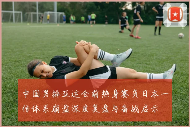 中国男排亚运会前热身赛负日本一传体系崩盘深度复盘与备战启示
