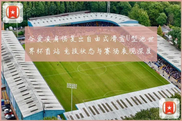 谷爱凌肩伤复出自由式滑雪U型池世界杯首站 竞技状态与赛场表现深度透视