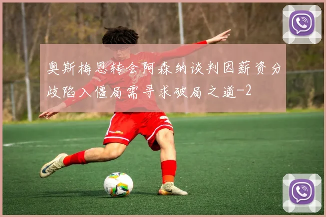 奥斯梅恩转会阿森纳谈判因薪资分歧陷入僵局需寻求破局之道