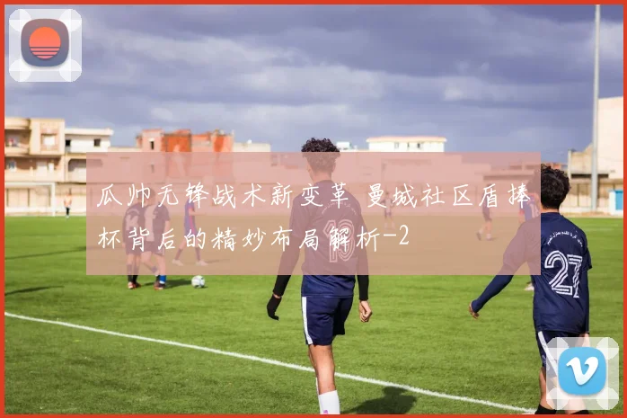 瓜帅无锋战术新变革 曼城社区盾捧杯背后的精妙布局解析