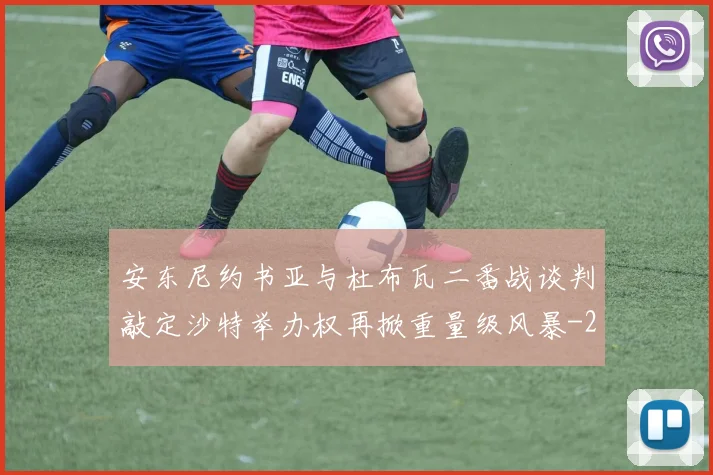 安东尼约书亚与杜布瓦二番战谈判敲定沙特举办权再掀重量级风暴