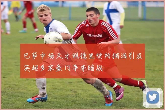 巴萨中场天才佩德里续约搁浅引发英超多家豪门争夺暗战