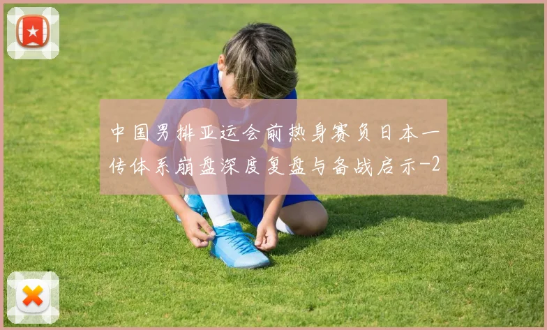 中国男排亚运会前热身赛负日本一传体系崩盘深度复盘与备战启示