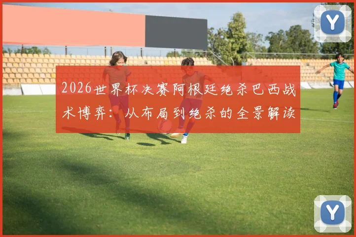 2026世界杯决赛阿根廷绝杀巴西战术博弈：从布局到绝杀的全景解读