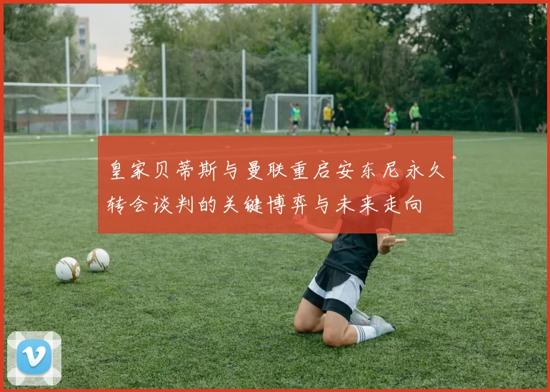 皇家贝蒂斯与曼联重启安东尼永久转会谈判的关键博弈与未来走向