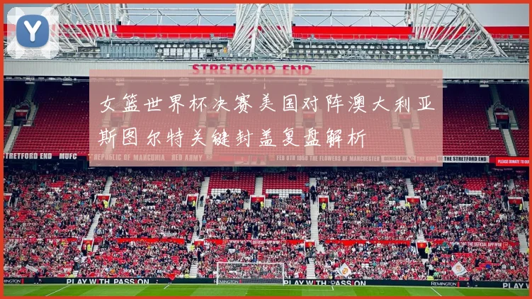 女篮世界杯决赛美国对阵澳大利亚斯图尔特关键封盖复盘解析