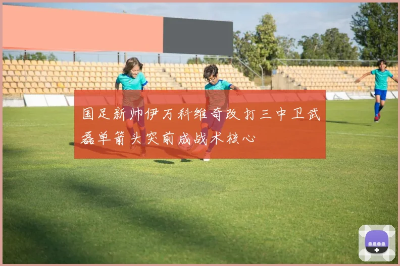 国足新帅伊万科维奇改打三中卫武磊单箭头突前成战术核心