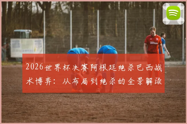 2026世界杯决赛阿根廷绝杀巴西战术博弈：从布局到绝杀的全景解读