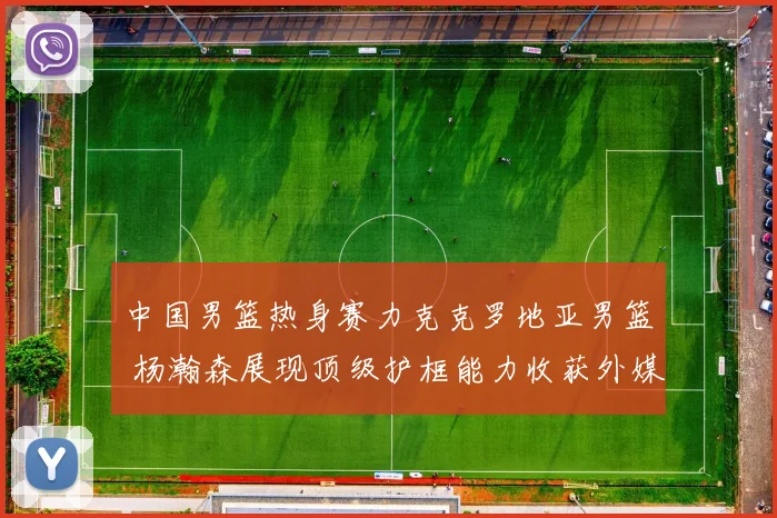 中国男篮热身赛力克克罗地亚男篮 杨瀚森展现顶级护框能力收获外媒如潮好评