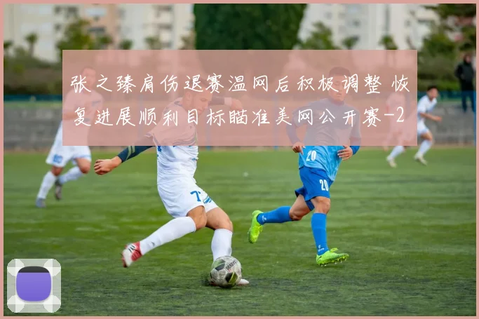 张之臻肩伤退赛温网后积极调整 恢复进展顺利目标瞄准美网公开赛